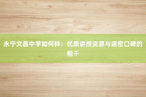 永宁文昌中学如何样：优质讲授资源与邃密口碑的相干