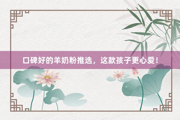口碑好的羊奶粉推选，这款孩子更心爱！