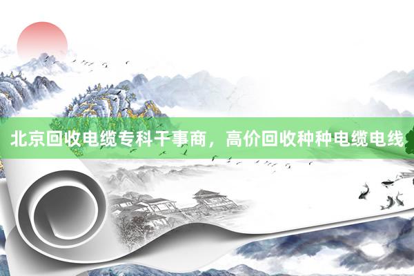 北京回收电缆专科干事商，高价回收种种电缆电线