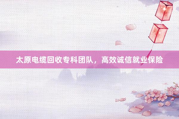 太原电缆回收专科团队，高效诚信就业保险