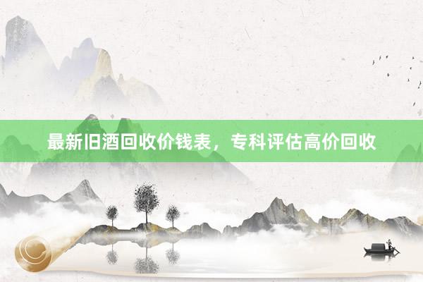 最新旧酒回收价钱表，专科评估高价回收